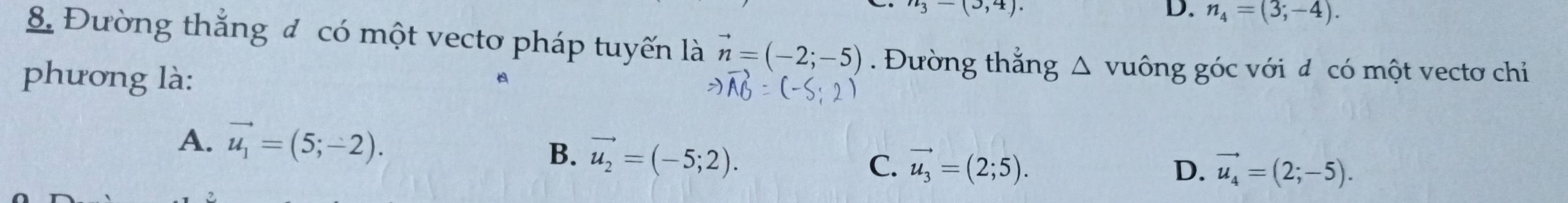 n_3-(3,4). 
D. n_4=(3;-4). 
8. Đường thắng đ có một vectơ pháp tuyến là vector n=(-2;-5). Đường thắng △ v uông góc với đ có một vectơ chỉ
phương là:

A. vector u_1=(5;-2).
B. vector u_2=(-5;2).
C. vector u_3=(2;5). D. vector u_4=(2;-5).