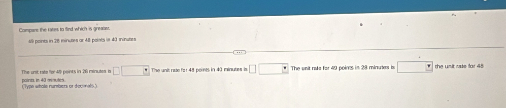 Compare the rates to find which is greater.
49 points in 28 minutes or 48 points in 40 minutes
The unit rate for 49 points in 28 minutes is □ □ The unit rate for 48 points in 40 minutes is □ □ The unit rate for 49 points in 28 minutes is □ the unit rate for 48
points in 40 minutes.
(Type whole numbers or decimals.)