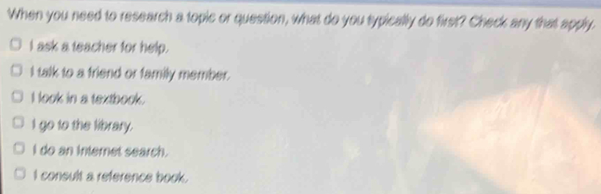 When you need to research a topic or question, what do you typically do first? Check any that apply.
I ask a teacher for help.
I talk to a friend or family member.
I look in a textbook.
I go to the library.
I do an internet search.
I consult a reference book.