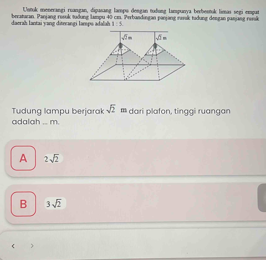 Untuk menerangi ruangan, dipasang lampu dengan tudung lampunya berbentuk limas segi empat
beraturan. Panjang rusuk tudung lampu 40 cm. Perbandingan panjang rusuk tudung dengan panjang rusuk
daerah lantai yang diterangi lampu adalah 1:5.
Tudung lampu berjarak sqrt(2)m dari plafon, tinggi ruangan
adalah ... m.
A 2sqrt(2)
B 3sqrt(2)