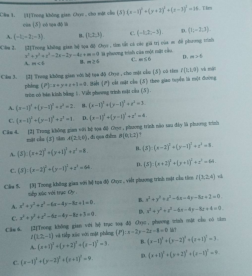 [1]Trong không gian Oxyz , cho mặt chat aau(S):(x-1)^2+(y+2)^2+(z-3)^2=16. Tâm
của (S) có tọa độ là
A. (-1;-2;-3).
B. (1;2;3). C. (-1;2;-3). D. (1;-2;3).
Câu 2. [2]Trong không gian hệ tọa độ Oxyz , tìm tất cả các giá trị của m để phương trình
x^2+y^2+z^2-2x-2y-4z+m=0 là phương trình của một mặt cầu.
C. m≤ 6
D. m>6
A. m<6</tex>
B. m≥ 6
Câu 3. [2] Trong không gian với hệ tọa độ Oxyz , cho mặt cầu (S) có tâm I(1;1;0) và mặt
phẳng (P): x+y+z+1=0. Biết (P) cắt mặt cầu (S) theo giao tuyến là một đường
tròn có bán kính bằng 1. Viết phương trình mặt cầu (S).
A. (x-1)^2+(y-1)^2+z^2=2. B. (x-1)^2+(y-1)^2+z^2=3.
C. (x-1)^2+(y-1)^2+z^2=1. D. (x-1)^2+(y-1)^2+z^2=4.
Câu 4. [2] Trong không gian với hệ tọa độ Oxyz , phương trình nào sau đây là phương trình
mặt cầu (S) tâm A(2;1;0) , đi qua điểm B(0;1;2) ?
A. (S):(x+2)^2+(y+1)^2+z^2=8. B. (S):(x-2)^2+(y-1)^2+z^2=8.
C. (S):(x-2)^2+(y-1)^2+z^2=64.
D. (S):(x+2)^2+(y+1)^2+z^2=64.
Câu 5. [3] Trong không gian với hệ tọa độ Oxyz , viết phương trình mặt cầu tâm I(3;2;4) và
tiếp xúc với trục Oy .
A. x^2+y^2+z^2-6x-4y-8z+1=0. B. x^2+y^2+z^2-6x-4y-8z+2=0.
C. x^2+y^2+z^2-6z-4y-8z+3=0. D. x^2+y^2+z^2-6x-4y-8z+4=0.
Câu 6. [2]Trong không gian với hệ trục toạ độ Oxyz, phương trình mặt cầu có tâm
I(1;2;-1) và tiếp xúc với mặt phẳng (P): x-2y-2z-8=0 là?
A. (x+1)^2+(y+2)^2+(z-1)^2=3. B. (x-1)^2+(y-2)^2+(z+1)^2=3.
C. (x-1)^2+(y-2)^2+(z+1)^2=9. D. (x+1)^2+(y+2)^2+(z-1)^2=9.