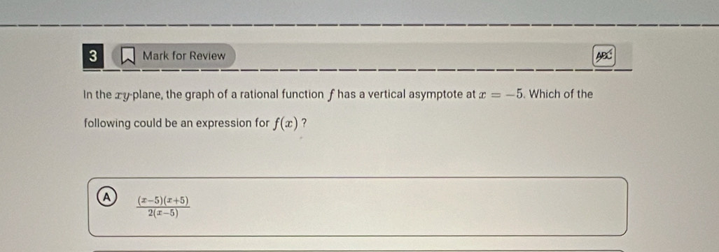 for Review ABC
In the xy -plane, the graph of a rational function f has a vertical asymptote at x=-5. Which of the
following could be an expression for f(x) ?
A  ((x-5)(x+5))/2(x-5) 