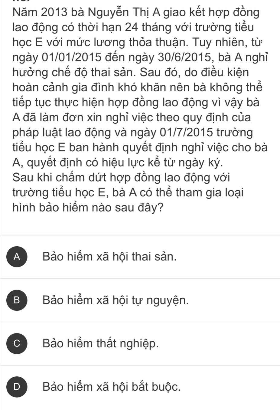 Năm 2013 bà Nguyễn Thị A giao kết hợp đồng
lao động có thời hạn 24 tháng với trường tiểu
học E với mức lương thỏa thuận. Tuy nhiên, từ
ngày 01/01/2015 đến ngày 30/6/2015, bà A nghỉ
hưởng chế độ thai sản. Sau đó, do điều kiện
hoàn cảnh gia đình khó khăn nên bà không thể
tiếp tục thực hiện hợp đồng lao động vì vậy bà
A đã làm đơn xin nghỉ việc theo quy định của
pháp luật lao động và ngày 01/7/2015 trường
tiểu học E ban hành quyết định nghỉ việc cho bà
A, quyết định có hiệu lực kể từ ngày ký.
Sau khi chấm dứt hợp đồng lao động với
trường tiểu học E, bà A có thể tham gia loại
hình bảo hiểm nào sau đây?
A Bảo hiểm xã hội thai sản.
B Bảo hiểm xã hội tự nguyện.
C) Bảo hiểm thất nghiệp.
D Bảo hiểm xã hội bắt buộc.