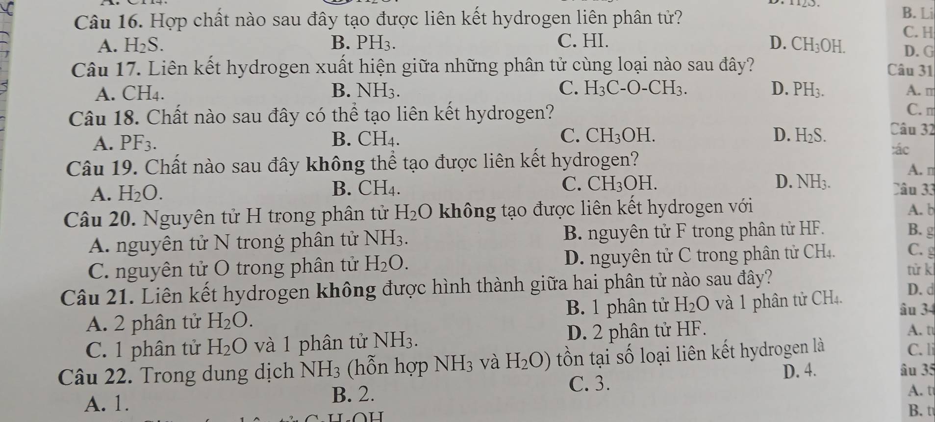 Hợp chất nào sau đây tạo được liên kết hydrogen liên phân tử?
B. Li
C. H
A. H_2S. B. PH_3. C. HI. D. CH_3OH.
D. G
Câu 17. Liên kết hydrogen xuất hiện giữa những phân tử cùng loại nào sau đây?
Câu 31
A. CH₄. B. NH_3. C. H_3C-O-CH_3. D. PH_3. A. m
Câu 18. Chất nào sau đây có thể tạo liên kết hydrogen?
C. m
A. PF3. B. CH_4. C. CH_3OH.
D. H_2S.
Câu 32
:ác
Câu 19. Chất nào sau đây không thể tạo được liên kết hydrogen?
A. n
A. H_2O.
C. CH_3OH D. NH_3.
B. CH_4. Câu 33
Câu 20. Nguyên tử H trong phân tử H_2O không tạo được liên kết hydrogen với A. b
A. nguyên tử N trong phân tử NH_3. B. nguyên tử F trong phân tử HF.
B. g
C. nguyên tử O trong phân tử H_2O. D. nguyên tử C trong phân tử CH₄.
C. g
Câu 21. Liên kết hydrogen không được hình thành giữa hai phân tử nào sau đây?
từ k
A. 2 phân tử H_2O. B. 1 phân tử H_2O và 1 phân tử CH4.
D. d
âu 34
C. 1 phân tử H_2O và 1 phân tử l sqrt() 3. D. 2 phân tử HF.
A. t
Câu 22. Trong dung dịch NH_3 (hỗn hợp NH_3 và H_2O) tồn tại số loại liên kết hydrogen là
C. li
D. 4. âu 35
C. 3.
A. t
A. 1.
B. 2. B. t