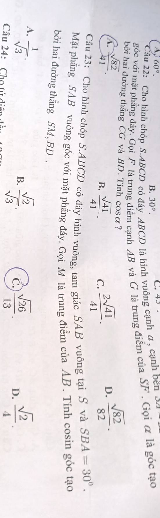 A, 60°. C. 45.
B. 30°. 
Câu 22: Cho hình chóp S. ABCD có đáy ABCD là hình vuông cạnh a , cạnh bên D/1
góc với mặt phẳng đáy. Gọi F là trung điểm cạnh AB và G là trung điểm của SF. Gọi α là góc tạo
bởi hai đường thẳng CG và BD. Tính cosα?
A.  sqrt(82)/41 .  sqrt(82)/82 .
B.  sqrt(41)/41 .  2sqrt(41)/41 . 
D.
C.
Câu 23: Cho hình chóp S. ABCD có đáy hình vuông, tam giác SAB vuông tại S và
SBA=30°. 
Mặt phẳng SAB vuông góc với mặt phẳng đáy. Gọi M là trung điểm của AB. Tính cosin góc tạo
bởi hai đường thẳng SM, BD.
A.  1/sqrt(3) .
B.  sqrt(2)/sqrt(3) .  sqrt(2)/4 .
C.  sqrt(26)/13 . 
D.
Câu 24: Cho tứ diện đề