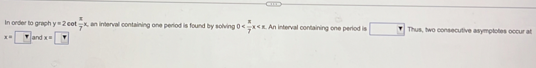 In order to graph y=2cot  π /7 x , an interval containing one period is found by solving 0 An interval containing one period is Thus, two consecutive asymptotes occur at
x=□ and x=    π 