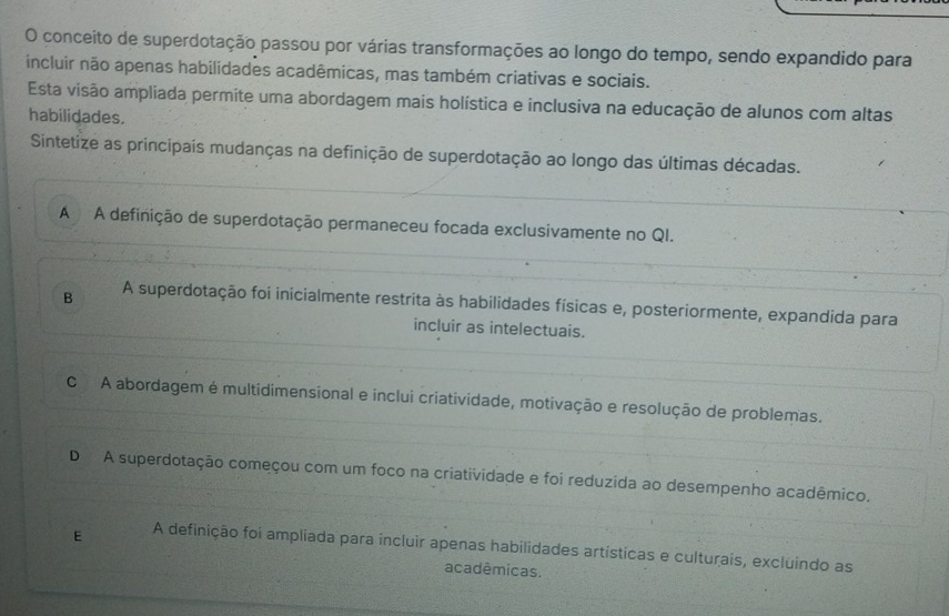 conceito de superdotação passou por várias transformações ao longo do tempo, sendo expandido para
incluir não apenas habilidades acadêmicas, mas também criativas e sociais.
Esta visão ampliada permite uma abordagem mais holística e inclusiva na educação de alunos com altas
habilidades.
Sintetize as principais mudanças na definição de superdotação ao longo das últimas décadas.
A A definição de superdotação permaneceu focada exclusivamente no QI.
B A superdotação foi inicialmente restrita às habilidades físicas e, posteriormente, expandida para
incluir as intelectuais.
C A abordagem é multidimensional e inclui criatividade, motivação e resolução de problemas.
D A superdotação começou com um foco na criatividade e foi reduzida ao desempenho acadêmico.
E A definição foi ampliada para incluir apenas habilidades artísticas e culturais, excluindo as
acadêmicas.