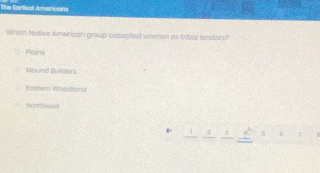 The Earliest Americans
Which Native American group accepted women as tribal leaders?
Plains
Mound Builders
Eastern Woodland
Northwest
2 3
5
7