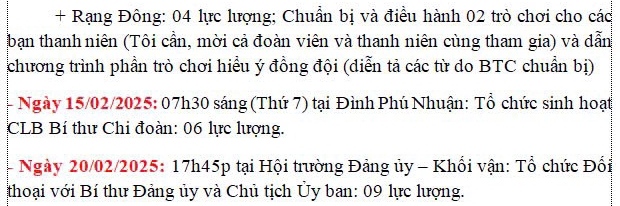 + Rạng Đông: 04 lực lượng; Chuẩn bị và điều hành 02 trò chơi cho các 
bạn thanh niên (Tôi cần, mời cả đoàn viên và thanh niên cùng tham gia) và dẫn 
chương trình phần trò chơi hiểu ý đồng đội (diễn tả các từ do BTC chuẩn bị) 
- Ngày 15/02/2025: 07h30 sáng (Thứ 7) tại Đình Phú Nhuận: Tổ chức sinh hoạt 
CLB Bí thư Chi đoàn: 06 lực lượng. 
- Ngày 20/02/2025: 17h45p tại Hội trường Đảng ủy - Khối vận: Tổ chức Đối 
thoại với Bí thư Đảng ủy và Chủ tịch Ủy ban: 09 lực lượng.