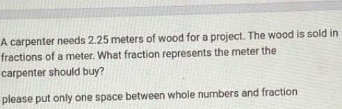 A carpenter needs 2.25 meters of wood for a project. The wood is sold in 
fractions of a meter. What fraction represents the meter the 
carpenter should buy? 
please put only one space between whole numbers and fraction