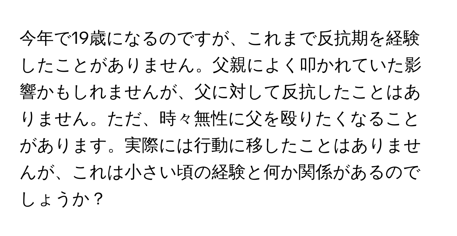 今年で19歳になるのですが、これまで反抗期を経験したことがありません。父親によく叩かれていた影響かもしれませんが、父に対して反抗したことはありません。ただ、時々無性に父を殴りたくなることがあります。実際には行動に移したことはありませんが、これは小さい頃の経験と何か関係があるのでしょうか？