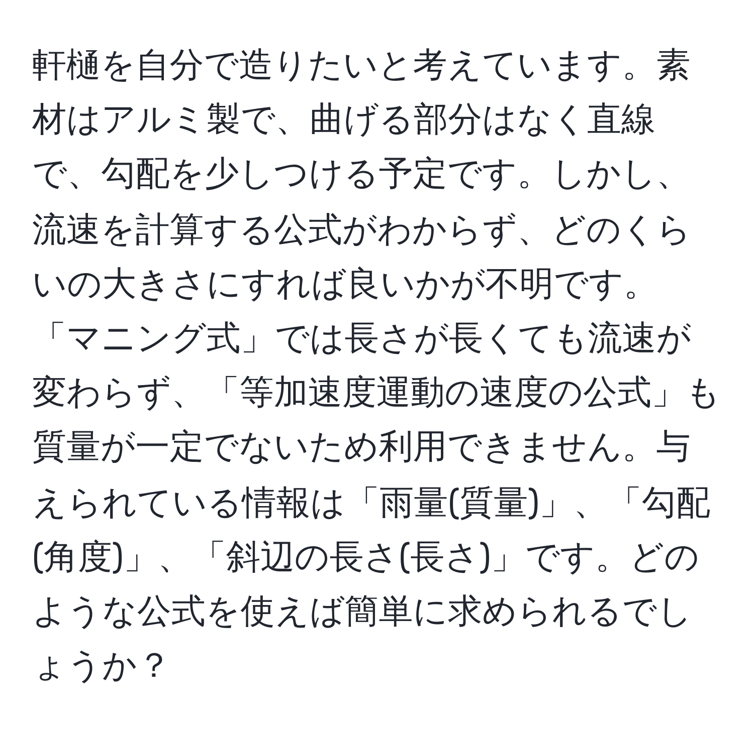 軒樋を自分で造りたいと考えています。素材はアルミ製で、曲げる部分はなく直線で、勾配を少しつける予定です。しかし、流速を計算する公式がわからず、どのくらいの大きさにすれば良いかが不明です。「マニング式」では長さが長くても流速が変わらず、「等加速度運動の速度の公式」も質量が一定でないため利用できません。与えられている情報は「雨量(質量)」、「勾配(角度)」、「斜辺の長さ(長さ)」です。どのような公式を使えば簡単に求められるでしょうか？