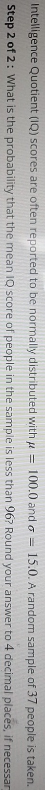 Intelligence Quotient (IQ) scores are often reported to be normally distributed with mu =100.0 and sigma =15.0. A random sample of 37 people is taken. 
Step 2 of 2 : What is the probability that the mean IQ score of people in the sample is less than 96? Round your answer to 4 decimal places, if necessar
