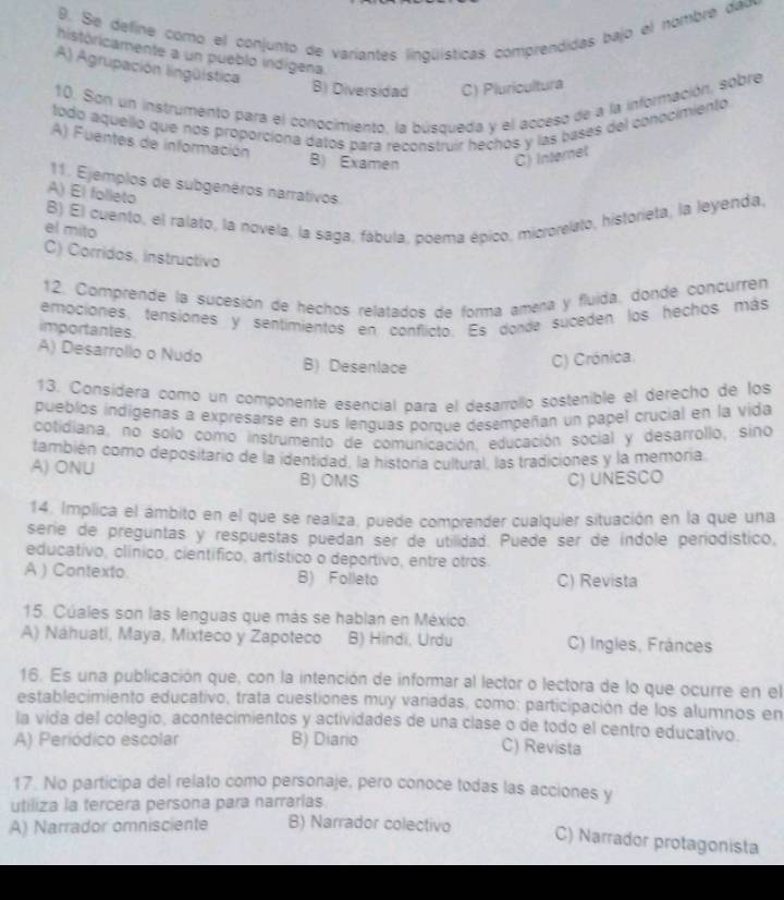 Se define como el conjunto de variantes lingüísticas comprendidas bajo el nombre dao
históricamente a un pueblo indígena.
A) Agrupación lingüística
B) Diversidad C) Pluricultura
10. Son un instrumento para el conocimiento, la búsqueda y el acceso de a la información, sobre
todo aquello que nos proporciona datos para reconstruir hechos y las bases del conocimientó
A) Fuentes de información
B) Examen
C) Internet
11. Ejemplos de subgenéros narrativos
A) El folleto
B) El cuento, el ralato, la novela, la saga, fábula, poema épico, microrelato, historieta, la leyenda.
el mito
C) Corridos, instructivo
12. Comprende la sucesión de hechos relatados de forma amena y fluida. donde concurren
ermociones, tensiónes y sentimientos en conflicto. Es donde suceden los hechos más
importantes
A) Desarrollo o Nudo B) Desenlace
C) Crónica
13. Consídera como un componente esencial para el desarrollo sostenible el derecho de los
pueblos indigenas a expresarse en sus lenguas porque desempeñan un papel crucial en la vida
cotidiana, no solo como instrumento de comunicación, educación social y desarrollo, sino
también como depositario de la identidad, la historia cultural, las tradiciones y la memoria
A) ONU B) OMS
C) UNESCO
14. Implica el ámbito en el que se realiza, puede comprender cualquier situación en la que una
serie de preguntas y respuestas puedan ser de utilidad. Puede ser de índole periodístico,
educativo, clínico, científico, artístico o deportivo, entre otros
A ) Contexto. B) Folleto C) Revista
15. Cúales son las lenguas que más se hablan en México.
A) Náhuatl, Maya, Mixteco y Zapoteco B) Hindi, Urdu C) Ingles, Fránces
16. Es una publicación que, con la intención de informar al lector o lectora de lo que ocurre en el
establecimiento educativo, trata cuestiones muy variadas, como: participación de los alumnos en
la vida del colegio, acontecimientos y actividades de una clase o de todo el centro educativo.
A) Periódico escolar B) Diario C) Revista
17. No participa del relato como personaje, pero conoce todas las acciones y
utiliza la tercera persona para narrarlas.
A) Narrador omnisciente B) Narrador colectivo
C) Narrador protagonista