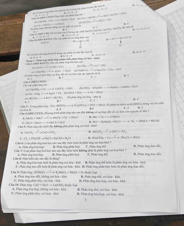 C -2;-2;-2
Số oxi hóa trung bình của nguyên từ C trong các phân từ trên lần lượt là
D. -3;-2;-3
A.-3;-2;-2
&
CA=16 (SBT CTST) ):Thực hiện các phản ứng sau : -3:-3:-2 3Cl_2+6KOHxrightarrow I^25KCl+KClO_3+3H_2O
(a) Ca (OH)_2+Cl_2 to CaOCl_2+H_2O (b)
Số phân ứng chlorine đóng vai trò chất oxi hóa là Cl_1+2FeCl_2to 2FeCl_3 (d) 2KClO_3to 2K2KCl+3O_2 D. 4
A. 1 B. 2
D. +1,+3,-5,+
Câu 17 (SBT-CD): Số oxí hóa của Cl trong các chất NaOCI, Na C. 3 NaClO_2,NaClO_3,NaClO_4 lần luợt là 7
A,-1,+3,+5,+7 B. +1,-3,+5,-2 C.+1,+3,+5,+7
Câu 18 (SBT-KNTT): Cho các phân tử có công thức sau :
H N- H 0 = 0
-H
Nequiv N
H
Số oxí hóa của nguyên tứ N trong các phần tử trên lần lượt là
D. 0;-3;+5
A. 0;-3;-4 B 0;+3;+5 C. -3;-3;+4
*  Dạng 3 : Phân loại phân ứng (nhận biết phân ứng oxi hó: -kh(r)
Câu 1 (SBT-KNTT): Cho các phân ứng hóa học sau :
(a) CaCO_3to CaO+CO_2 (b) CH_4xrightarrow C^+sim C+2H_2
(c) 2Al(OH)_3xrightarrow r^2Al_2O_3+3H_2O (d) NaHCO_3to NNa_2CO_3+CO_2+H_2O
Số phán ứng có kèm theo sự thay đổi số oxi hóa của các nguyên tử là C. |
A. 2 B. 3 D. 4
Câu 2(SBT-CTST ):
Cho các phản ứng sau :
(a) Ca(OH)_2+Cl_2to CaOCl_2+H_2O (b) 2NO_2+2NaOHto NaNO_3+NaNO_2+H_2O
(c) O_3+2Agto Ag_2O+O_2 (d) 2H_2S+SO_2- 3S+2H_2O
(c) 4KClO_3to KCl+3KClO_4 ố phản ứng oxỉ hóa - khử là
C. 5
A. 2 B 3 D. 4
Câu 3 : Trong phản ứng : :3Cu+8HNO_3to 3Cu(NO_3)_2+2NO+4H_2O. Số phân tử nitric acid (HNO_3)
oxi hóa là A. 8 B 8 C. 4 D. 2  đóng vai trò chất
Câu 4(SBT-CTST) : Phương trình phản ứng nào sau đây không có sự thay đổi số oxi hóa của nguyên tố Mn ?
A. MnO_2+4HClto MnCl_2+Cl_2+2H_2O B. Mn+O_2to MnO_2
C. 2HCl+MnOto MnCl_2+H_2O D. 6KI+2KMnO_4+4H_2O to 3I_2+2MnO_2+8KOH
Câu 5: Phản ứng nào dưới đây không phải phản ứng oxỉ hoá - khử?
A. CaCO_3xrightarrow t^0CaO+CO_2. B. 2KClO_3to 2K^(0+3O)2KCl+3O_2.
C. Cl_2+2NaOHto NaCl+NaClO+H_2O. D. 4Fe(OH)_2+O_2to 2Fe_2O_3+4H_2O
Câu 6: Loại phản ứng hoá học nảo sau đây luôn luôn là phản ứng oxi hóa-khử ?
A. Phản ứng hoá hợp.  B. Phản ứng phân huỷ C. Phản ứng thế. D. Phản ứng trao đổi,
Câu 7: Loại phản ứng hoá học nào sau đây luôn luôn không phải là phản ứng oxi hoá-khử ?
A. Phân ứng hoá hợp. B. Phản ứng phân huỷ. C. Phản ứng thế. D. Phản ứng trao đổi.
Cầu 8: Phát biểu nào sau đây là đúng?
A. Phản ứng hóa hợp luôn là phản ứng oxi hóa - khử. B. Phản ứng thể luôn là phản ứng oxi hóa - khử.
C. Phản ứng trao đổi luôn là phản ứng oxi hóa - khử. D. Phản ứng phân hủy luôn là phản ứng trao đổi
Câu 9: Phản ứng: 2 KMnO_4 xrightarrow rK_2MnO_4+MnO_2+O_2 thuộc loại
A. Phản ứng trao đổi, không oxi hóa - khử. B. Phản ứng thế, oxi hóa - khử.
C. Phản ứng phân hủy, oxi hóa - khử. D. Phản ứng hóa hợp, oxi hóa - khử.
Câu 10. Phản ứng: CaO+H_2Oto Ca(OH) 2 thuộc loại
A. Phản ứng hóa hợp, không oxi hóa - khử. B. Phản ứng thế, oxi hóa - khử.
C. Phản ứng phân hủy, oxi hóa - khử. D. Phản ứng hóa hợp, oxi hóa - khử.
5