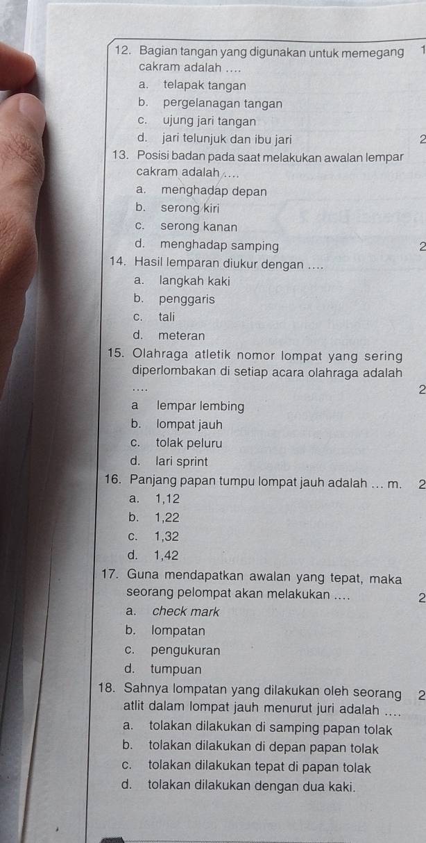 Bagian tangan yang digunakan untuk memegang 1
cakram adalah ....
a. telapak tangan
b. pergelanagan tangan
c. ujung jari tangan
d. jari telunjuk dan ibu jari 2
13. Posisi badan pada saat melakukan awalan lempar
cakram adalah ...
a. menghadap depan
b. serong kiri
c. serong kanan
d. menghadap samping 2
14. Hasil lemparan diukur dengan ....
a. langkah kaki
b. penggaris
c. tali
d. meteran
15. Olahraga atletik nomor lompat yang sering
diperlombakan di setiap acara olahraga adalah
…
2
a lempar lembing
b. lompat jauh
c. tolak peluru
d. lari sprint
16. Panjang papan tumpu lompat jauh adalah …. m. 2
a. 1, 12
b. 1,22
c. 1, 32
d. 1,42
17. Guna mendapatkan awalan yang tepat, maka
seorang pelompat akan melakukan .... 2
a. check mark
b. lompatan
c. pengukuran
d. tumpuan
18. Sahnya lompatan yang dilakukan oleh seorang 2
atlit dalam lompat jauh menurut juri adalah ....
a. tolakan dilakukan di samping papan tolak
b. tolakan dilakukan di depan papan tolak
c. tolakan dilakukan tepat di papan tolak
d. tolakan dilakukan dengan dua kaki.