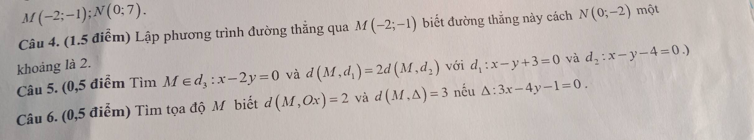 M(-2;-1); N(0;7). 
Câu 4. (1.5 điểm) Lập phương trình đường thẳng qua M(-2;-1) biết đường thắng này cách N(0;-2) một 
khoảng là 2. với d_1:x-y+3=0 và d_2:x-y-4=0.)
Câu 5. (0,5 điểm Tìm M∈ d_3:x-2y=0 và d(M,d_1)=2d(M,d_2)

Câu 6. (0,5 điểm) Tìm tọa độ Mỹ biết d(M,Ox)=2 và -1 (M,△ )=3 nếu △ :3x-4y-1=0.