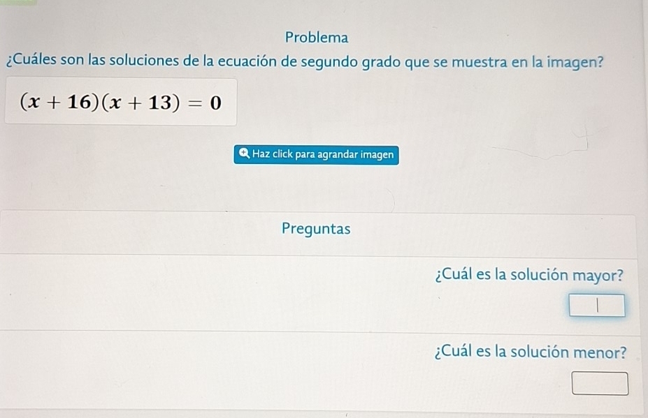 Problema 
¿Cuáles son las soluciones de la ecuación de segundo grado que se muestra en la imagen?
(x+16)(x+13)=0
Q Haz click para agrandar imagen 
Preguntas 
¿Cuál es la solución mayor? 
¿Cuál es la solución menor?