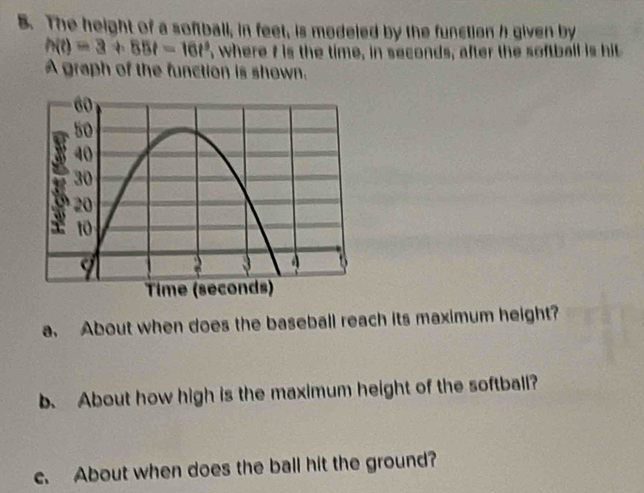 The height of a softball, in feet, is modeled by the function h given by
h(t)=3+85t=16t^9 , where t is the time, in seconds, after the softball is hit 
A graph of the function is shown. 
a. About when does the baseball reach its maximum height? 
b. About how high is the maximum height of the softball? 
c. About when does the ball hit the ground?