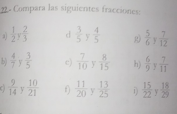 22.- Compara las siguientes fracciones: 
d 
a)  1/2  V  2/3   3/5  y  4/5   5/6  y  7/12 
g) 
b)  4/7  v  3/5   7/10  y  8/15  h)  6/9  v  7/11 
e) 
C)  9/14  y  10/21  f)  11/20  y  13/25  1)  15/22  y  18/29 