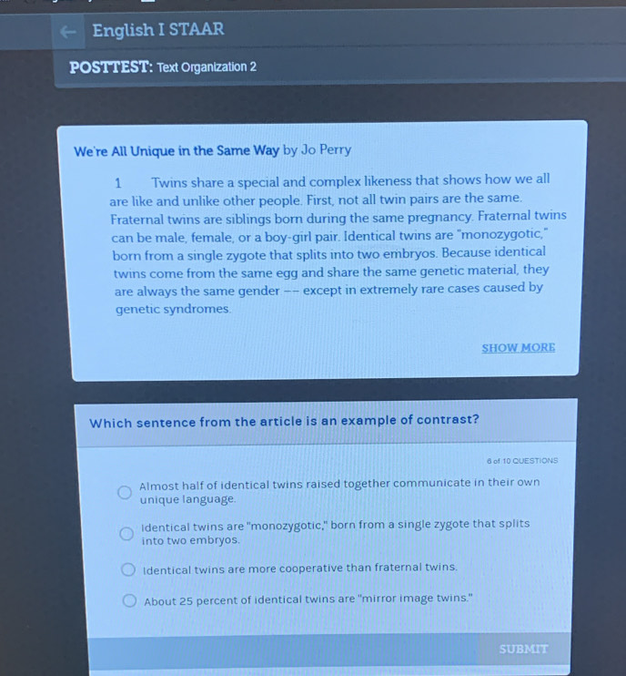 English I STAAR
POSTTEST: Text Organization 2
We're All Unique in the Same Way by Jo Perry
1 Twins share a special and complex likeness that shows how we all
are like and unlike other people. First, not all twin pairs are the same.
Fraternal twins are siblings born during the same pregnancy. Fraternal twins
can be male, female, or a boy-girl pair. Identical twins are "monozygotic,"
born from a single zygote that splits into two embryos. Because identical
twins come from the same egg and share the same genetic material, they
are always the same gender -- except in extremely rare cases caused by
genetic syndromes.
SHOW MORE
Which sentence from the article is an example of contrast?
6 of 10 QUESTIONS
Almost half of identical twins raised together communicate in their own
unique language.
Identical twins are "monozygotic," born from a single zygote that splits
into two embryos.
Identical twins are more cooperative than fraternal twins.
About 25 percent of identical twins are "mirror image twins."
SUBMIT