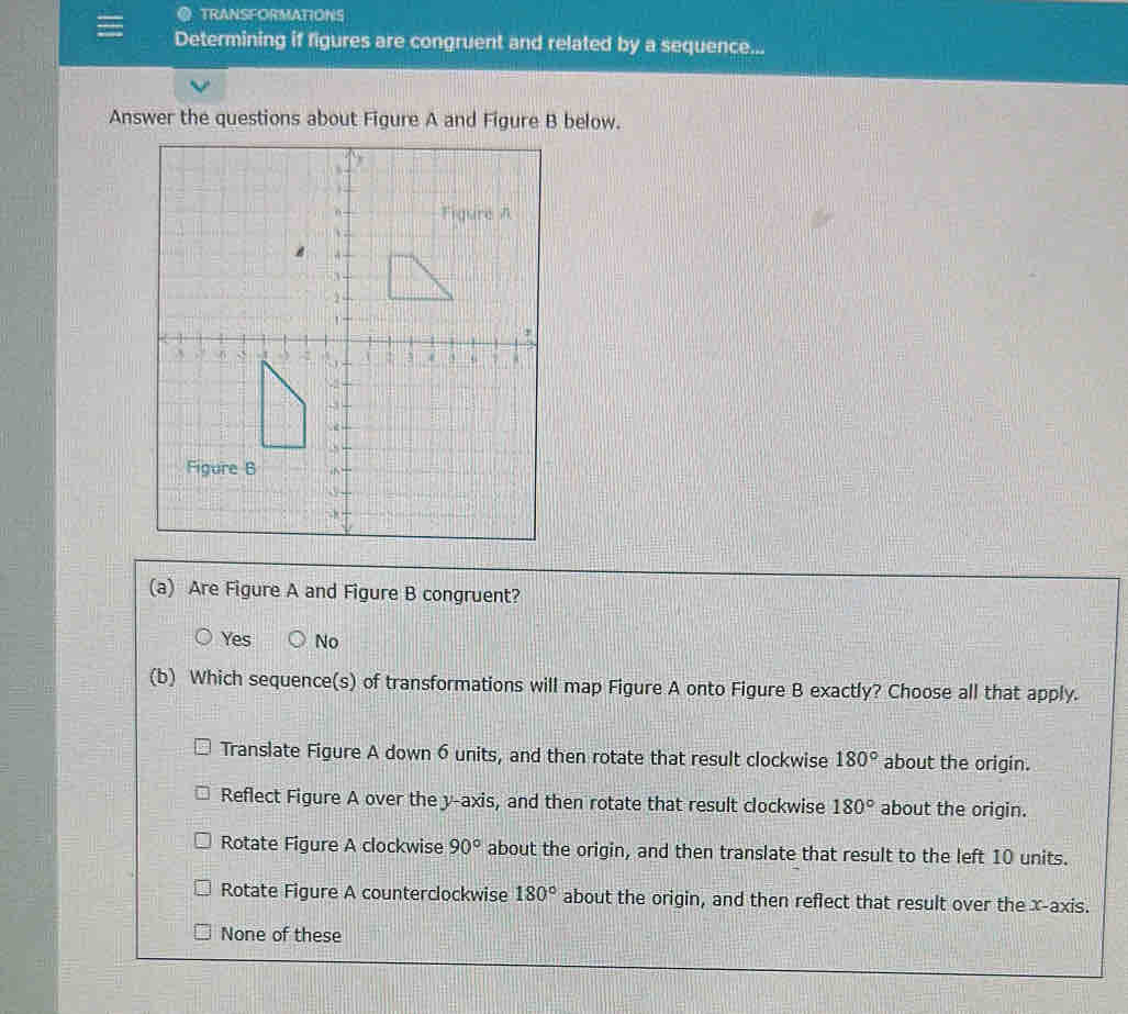 TRANSFORMATIONS
Determining if figures are congruent and related by a sequence...
Answer the questions about Figure A and Figure B below.
(a) Are Figure A and Figure B congruent?
Yes No
(b) Which sequence(s) of transformations will map Figure A onto Figure B exactly? Choose all that apply.
Translate Figure A down 6 units, and then rotate that result clockwise 180° about the origin.
Reflect Figure A over the y-axis, and then rotate that result clockwise 180° about the origin.
Rotate Figure A clockwise 90° about the origin, and then translate that result to the left 10 units.
Rotate Figure A counterclockwise 180° about the origin, and then reflect that result over the x-axis.
None of these