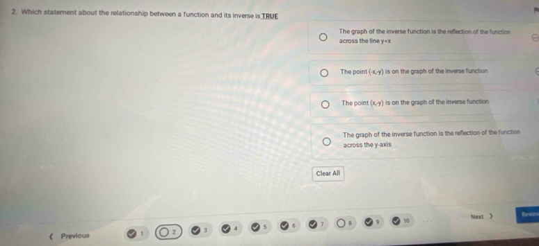 Which statement about the relationship between a function and its inverse is TRUE
The graph of the inverse function is the reflection of the function
across the line y=x
The point (-x,-y) is on the graph of the inverse function
The point (x,y) is on the graph of the inverse function
The graph of the inverse function is the reflection of the function
across the y-axis
Clear All
《 Previous 2 3 4 7 8 10 Next 》
Rede