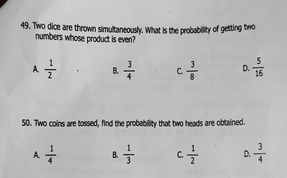 Two dice are thrown simultaneously. What is the probability of getting two
numbers whose product is even?
A.  1/2   3/4  C.  3/8   5/16 
B.
D.
50. Two coins are tossed, find the probability that two heads are obtained.
A.  1/4   1/3  C.  1/2  D.  3/4 
B.