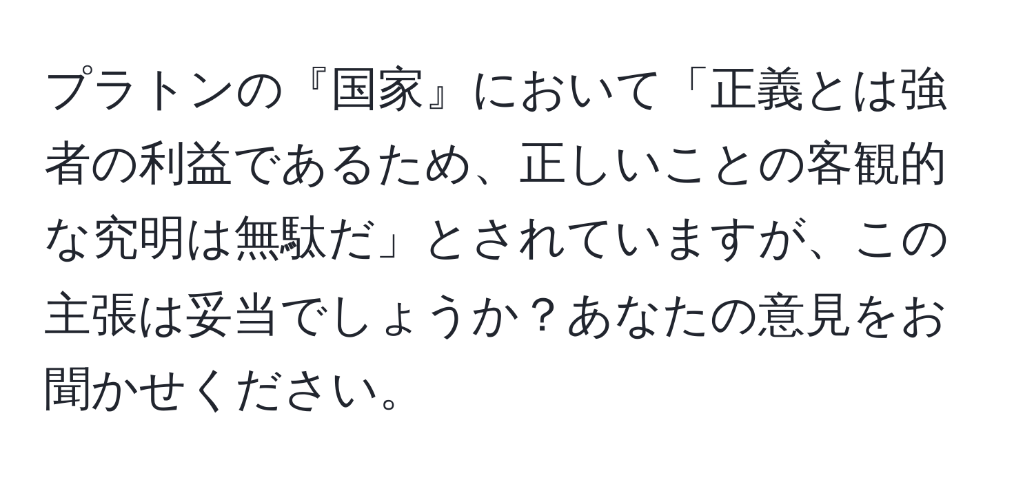 プラトンの『国家』において「正義とは強者の利益であるため、正しいことの客観的な究明は無駄だ」とされていますが、この主張は妥当でしょうか？あなたの意見をお聞かせください。