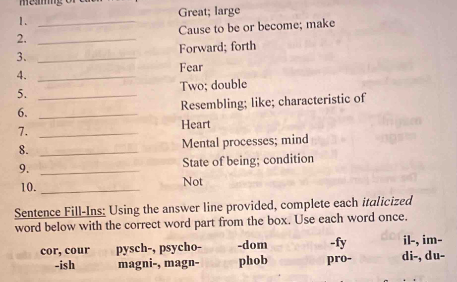 Great; large
1.
2. __Cause to be or become; make
Forward; forth
3._
4._
Fear
5. _Two; double
Resembling; like; characteristic of
6._
7._
Heart
8._
Mental processes; mind
9. _State of being; condition
10. _Not
Sentence Fill-Ins: Using the answer line provided, complete each italicized
word below with the correct word part from the box. Use each word once.
cor, cour pysch-, psycho- -dom -fy il-, im-
-ish magni-, magn- phob pro- di-, du-