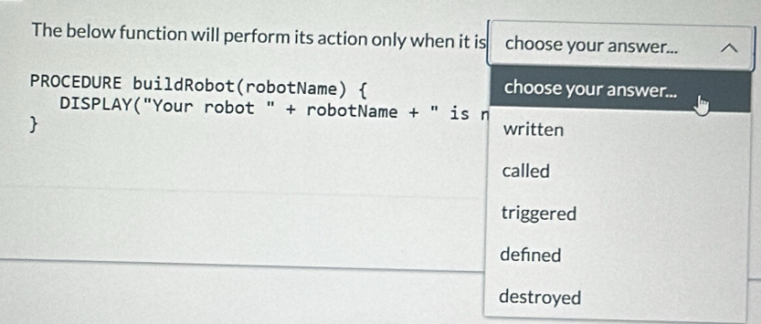 The below function will perform its action only when it is choose your answer...
PROCEDURE buildRobot(robotName)  choose your answer...
DISPLAY("Your robot " + robotName + " is n
 written
called
triggered
defned
destroyed