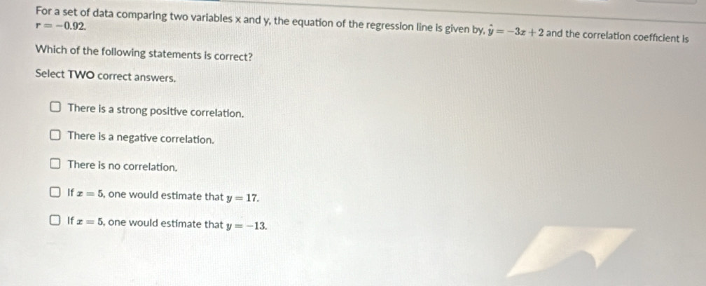 For a set of data comparing two variables x and y, the equation of the regression line is given by, hat y=-3x+2 and the correlation coefficient is
r=-0.92. 
Which of the following statements is correct?
Select TWO correct answers.
There is a strong positive correlation.
There is a negative correlation.
There is no correlation.
If x=5 , one would estimate that y=17.
If x=5 , one would estimate that y=-13.