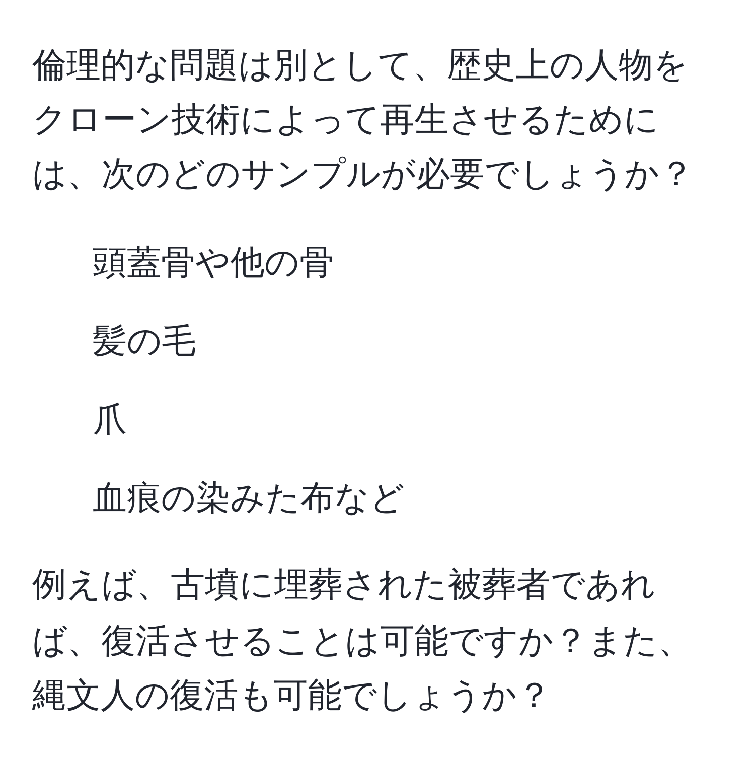 倫理的な問題は別として、歴史上の人物をクローン技術によって再生させるためには、次のどのサンプルが必要でしょうか？  
1. 頭蓋骨や他の骨  
2. 髪の毛  
3. 爪  
4. 血痕の染みた布など  

例えば、古墳に埋葬された被葬者であれば、復活させることは可能ですか？また、縄文人の復活も可能でしょうか？