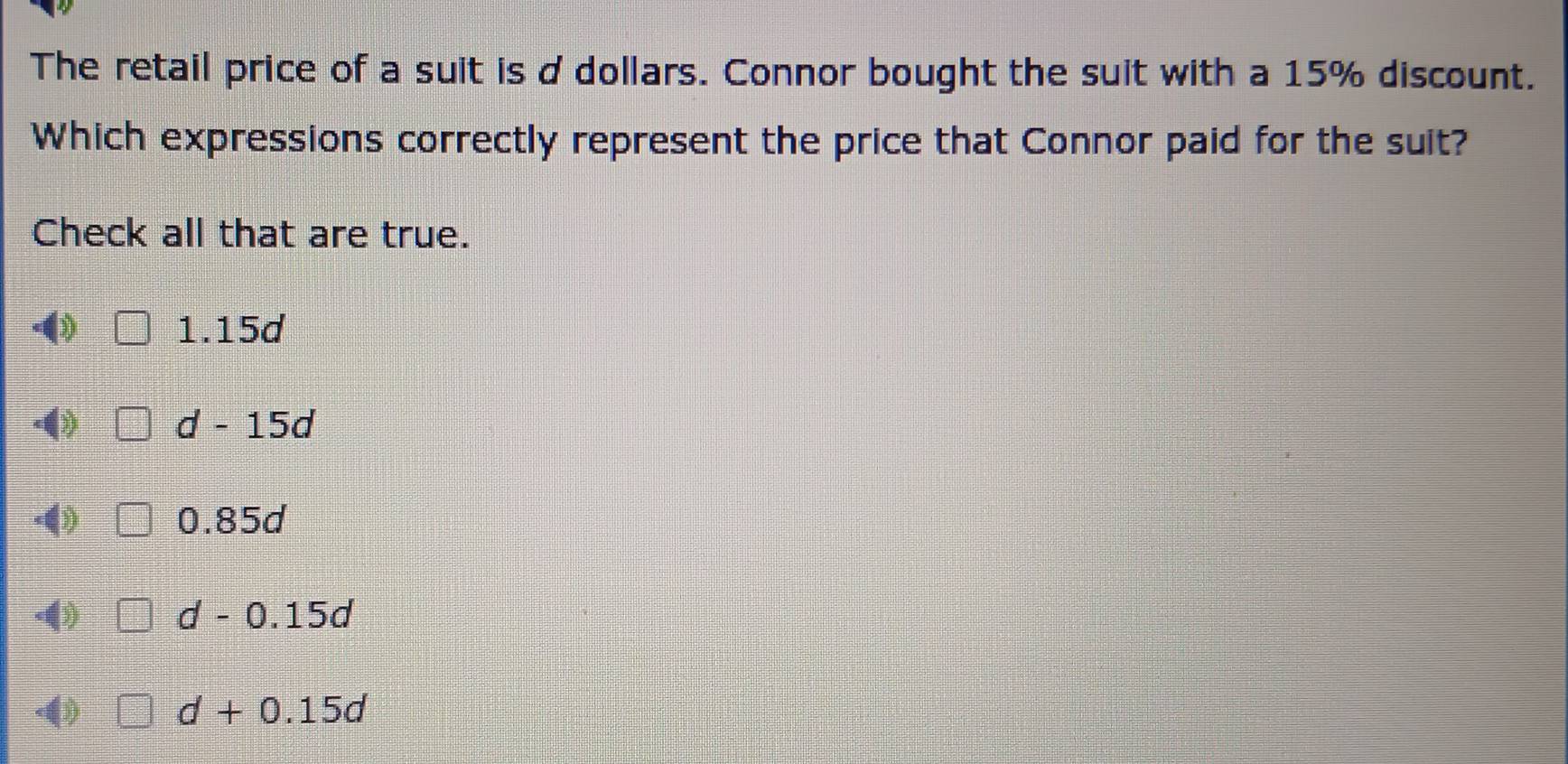 The retail price of a suit is ddollars. Connor bought the suit with a 15% discount.
Which expressions correctly represent the price that Connor paid for the suit?
Check all that are true.
( 1.15d
() d-15d
-4) 0.85d
-() d-0.15d
(
d+0.15d