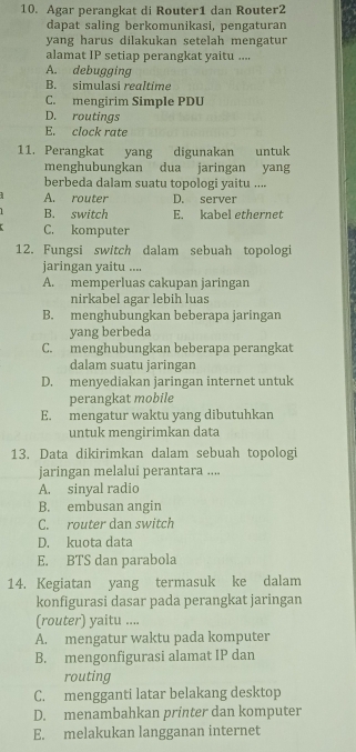 Agar perangkat di Router1 dan Router2
dapat saling berkomunikasi, pengaturan
yang harus dilakukan setelah mengatur
alamat IP setiap perangkat yaitu ....
A. debugging
B. simulasi realtime
C. mengirim Simple PDU
D. routings
E. clock rate
11. Perangkat yang digunakan untuk
menghubungkan dua jaringan yang
berbeda dalam suatu topologi yaitu ....
A. router D. server
B. switch E. kabel ethernet
C. komputer
12. Fungsi switch dalam sebuah topologi
jaringan yaitu ....
A. memperluas cakupan jaringan
nirkabel agar lebih luas
B. menghubungkan beberapa jaringan
yang berbeda
C. menghubungkan beberapa perangkat
dalam suatu jaringan
D. menyediakan jaringan internet untuk
perangkat mobile
E. mengatur waktu yang dibutuhkan
untuk mengirimkan data
13. Data dikirimkan dalam sebuah topologi
jaringan melalui perantara ....
A. sinyal radio
B. embusan angin
C. router dan switch
D. kuota data
E. BTS dan parabola
14. Kegiatan yang termasuk ke dalam
konfigurasi dasar pada perangkat jaringan
(router) yaitu ....
A. mengatur waktu pada komputer
B. mengonfigurasi alamat IP dan
routing
C. mengganti latar belakang desktop
D. menambahkan printer dan komputer
E. melakukan langganan internet