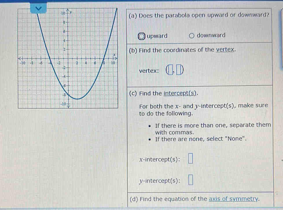 Does the parabola open upward or downward?
upward downward
(b) Find the coordinates of the vertex.
vertex: (□ ,□ )
(c) Find the intercept(s).
For both the x - and y-intercept(s), make sure
to do the following.
If there is more than one, separate them
with commas.
If there are none, select "None".
x-intercept(s): □ 
y-intercept(s):
(d) Find the equation of the axis of symmetry.