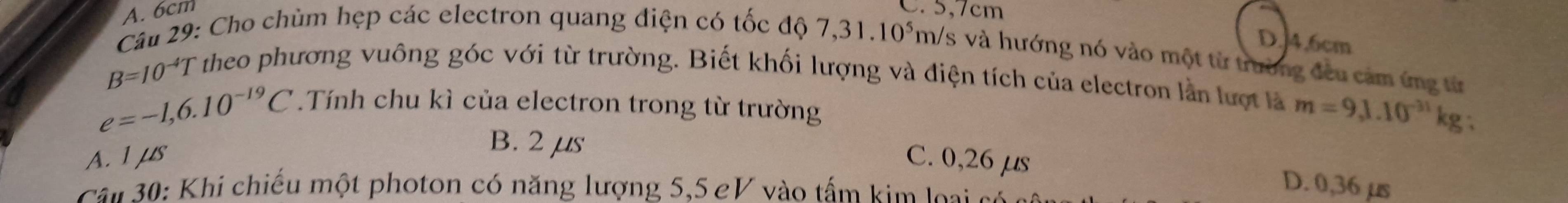 A. 6cm C. 5,7cm
D. 4.6cm
Câu 29: Cho chùm hẹp các electron quang điện có tốc độ 7,31.10^5m /s và hướng nó vào một từ trường đều cảm ứng từ
B=10^(-4)T
theo phương vuông góc với từ trường. Biết khối lượng và điện tích của electron lần lượt là m=9,1.10^(-31)k g、
e=-1,6.10^(-19)C.Tính chu kì của electron trong từ trường
B. 2 μs
A. 1 μs C. 0,26 μs
Câ u 30: Khi chiếu một photon có năng lượng 5,5 eV vào tấm kim loại c
D. 0,36 µs