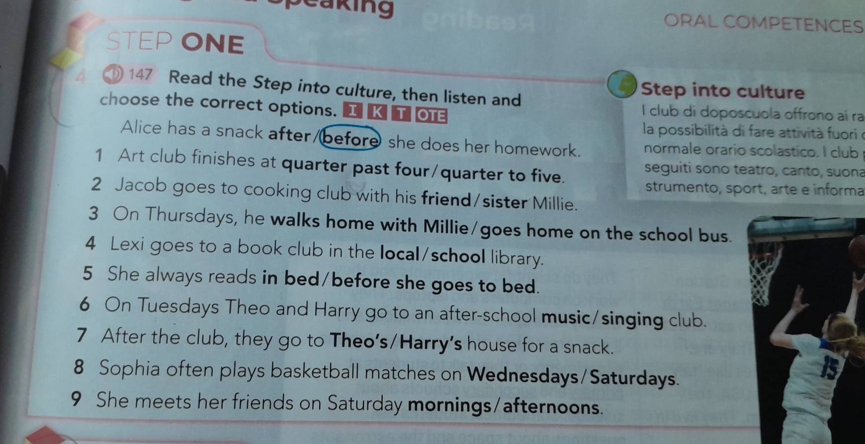 eaking ORAL COMPETENCES 
STEP ONE 
147 Read the Step into culture, then listen and 
Step into culture 
choose the correct options. I KT OTE 
I club di doposcuola offrono aí ra 
la possibilità di fare attività fuori e 
Alice has a snack after/before she does her homework. normale orario scolastico. I club 
1 Art club finishes at quarter past four/quarter to five. 
seguiti sono teatro, canto, suona 
strumento, sport, arte e informa 
2 Jacob goes to cooking club with his friend/sister Millie. 
3 On Thursdays, he walks home with Millie/goes home on the school bus. 
4 Lexi goes to a book club in the local/school library. 
5 She always reads in bed/before she goes to bed. 
6 On Tuesdays Theo and Harry go to an after-school music/singing club. 
7 After the club, they go to Theo's/Harry's house for a snack. 
8 Sophia often plays basketball matches on Wednesdays/Saturdays. 
9 She meets her friends on Saturday mornings/afternoons.