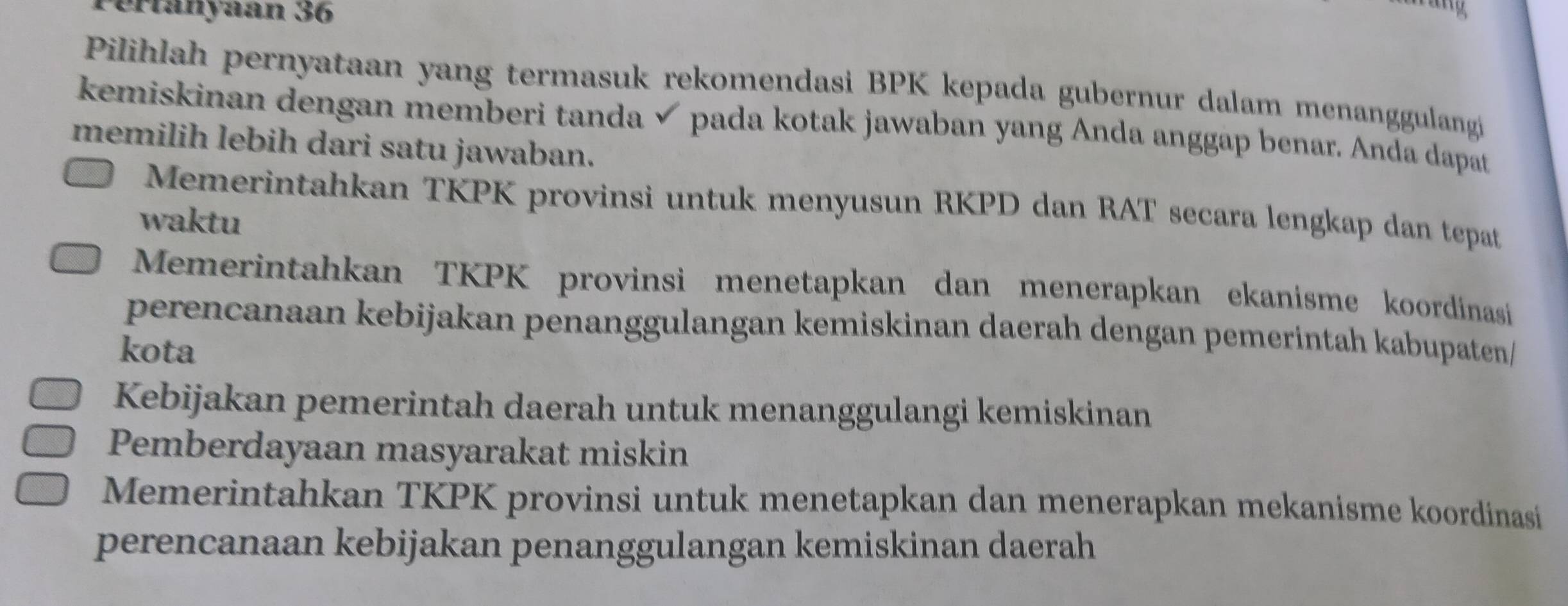 Pértanyaan 36
Pilihlah pernyataan yang termasuk rekomendasi BPK kepada gubernur dalam menanggulangi
kemiskinan dengan memberi tanda √ pada kotak jawaban yang Anda anggap benar. Anda dapat
memilih lebih dari satu jawaban.
Memerintahkan TKPK provinsi untuk menyusun RKPD dan RAT secara lengkap dan tepat
waktu
Memerintahkan TKPK provinsi menetapkan dan menerapkan ekanisme koordinasi
perencanaan kebijakan penanggulangan kemiskinan daerah dengan pemerintah kabupaten/
kota
Kebijakan pemerintah daerah untuk menanggulangi kemiskinan
Pemberdayaan masyarakat miskin
Memerintahkan TKPK provinsi untuk menetapkan dan menerapkan mekanisme koordinasi
perencanaan kebijakan penanggulangan kemiskinan daerah