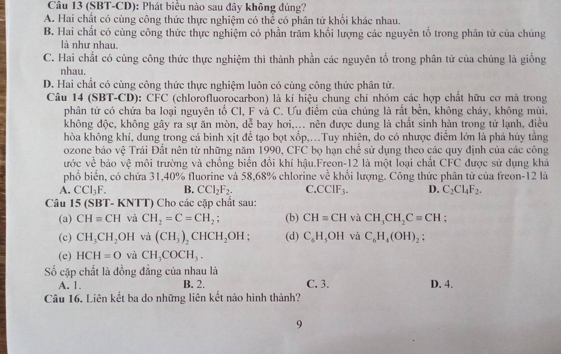 (SBT-CD): Phát biều nào sau đây không đúng?
A. Hai chất có cùng công thức thực nghiệm có thể có phân tử khối khác nhau.
B. Hai chất có cùng công thức thực nghiệm có phần trăm khối lượng các nguyên tố trong phân tử của chúng
là như nhau.
C. Hai chất có cùng công thức thực nghiệm thì thành phần các nguyên tố trong phân tử của chúng là giống
nhau.
D. Hai chất có cùng công thức thực nghiệm luôn có cùng công thức phân tử.
Câu 14 (SBT-CD): CFC (chlorofluorocarbon) là kí hiệu chung chi nhóm các hợp chất hữu cơ mà trong
phân tử có chứa ba loại nguyên tố Cl, F và C. Ưu điểm của chúng là rất bền, không cháy, không mùi,
không độc, không gây ra sự ăn mòn, dễ bay hơi,... nên được dung là chất sinh hàn trong tử lạnh, điều
hòa không khí, dung trong cá bình xịt để tạo bọt xốp,...Tuy nhiên, do có nhược điểm lớn là phá hủy tằng
ozone bảo vệ Trái Đất nên từ những năm 1990, CFC bọ hạn chế sử dụng theo các quy định của các công
ước về bảo vệ môi trường và chống biến đổi khí hậu.Freon-12 là một loại chất CFC được sử dụng khá
phổ biến, có chứa 31,40% fluorine và 58,68% chlorine về khối lượng. Công thức phân tử của freon-12 là
A. CCl_3F. B. CCl_2F_2. C. CCIF_3. D. C_2Cl_4F_2.
Câu 15 (SBT- KNTT) Cho các cặp chất sau:
(a) CHequiv CH và CH_2=C=CH_2; (b) CHequiv CH và CH_3CH_2Cequiv CH;
(c) CH_3CH_2 OF I và (CH_3)_2CHCH_2OH : (d) C_6H_5OH và C_6H_4(OH)_2;
(e) HCH=O và CH_3COCH_3.
Số cặp chất là đồng đẳng của nhau là
A. 1. B. 2. C. 3. D. 4.
Câu 16. Liên kết ba do những liên kết nào hình thành?
9