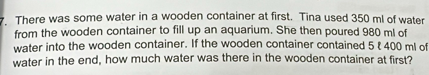 There was some water in a wooden container at first. Tina used 350 ml of water 
from the wooden container to fill up an aquarium. She then poured 980 ml of 
water into the wooden container. If the wooden container contained 5 ł 400 ml of 
water in the end, how much water was there in the wooden container at first?