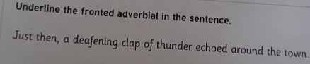 Underline the fronted adverbial in the sentence. 
Just then, a deafening clap of thunder echoed around the town.