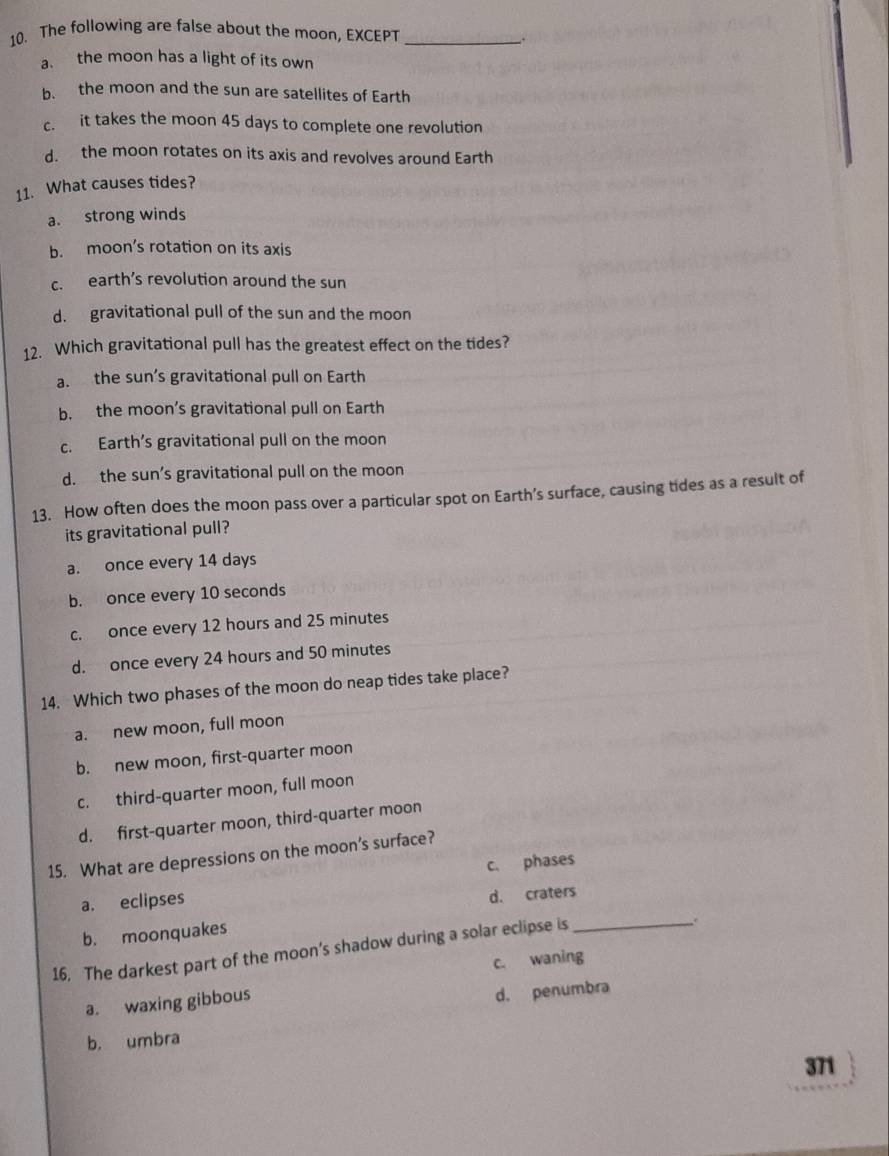 The following are false about the moon, EXCEPT_
.
a. the moon has a light of its own
b. the moon and the sun are satellites of Earth
c. it takes the moon 45 days to complete one revolution
d. the moon rotates on its axis and revolves around Earth
11. What causes tides?
a. strong winds
b. moon’s rotation on its axis
c. earth’s revolution around the sun
d. gravitational pull of the sun and the moon
12. Which gravitational pull has the greatest effect on the tides?
a. the sun’s gravitational pull on Earth
b. the moon’s gravitational pull on Earth
c. Earth’s gravitational pull on the moon
d. the sun’s gravitational pull on the moon
13. How often does the moon pass over a particular spot on Earth’s surface, causing tides as a result of
its gravitational pull?
a. once every 14 days
b. once every 10 seconds
c. once every 12 hours and 25 minutes
d. once every 24 hours and 50 minutes
14. Which two phases of the moon do neap tides take place?
a. new moon, full moon
b. new moon, first-quarter moon
c. third-quarter moon, full moon
d. first-quarter moon, third-quarter moon
15. What are depressions on the moon’s surface?
a. eclipses c. phases
d. craters
b. moonquakes
16. The darkest part of the moon’s shadow during a solar eclipse is_
c. waning
a. waxing gibbous
d. penumbra
b. umbra
371