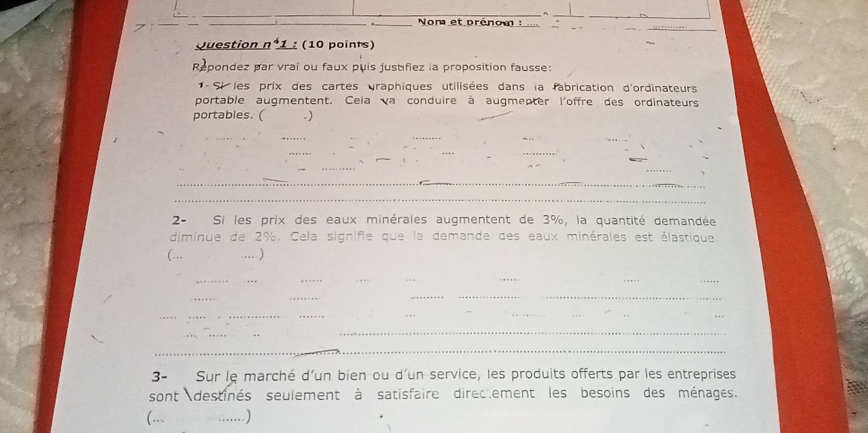 Non et prénom : .... 
Question n°1 : (10 points) 
Repondez par vrai ou faux puis justifiez la proposition fausse: 
* - Si les prix des cartes graphiques utilisées dans la fabrication d'ordinateurs 
portable augmentent. Cela va conduire à augmenter l'offre des ordinateurs 
portables. ( .) 
_ 
_ 
_ 
_ 
_ 
_ 
_ 
_ 
_ 
_ 
_ 
_ 
2- Si les prix des eaux minérales augmentent de 3%, la quantité demandée 
diminue de 2%. Cela signifie que la demande des eaux minérales est élastique. 
(... .....) 
__ 
_ 
__ 
_ 
_ 
_ 
_ 
_ 
_ 
_ 
_ 
_ 
_ 
_ 
_ 
_ 
3- Sur le marché d'un bien ou d'un service, les produits offerts par les entreprises 
sont destinés seulement à satisfaire direcement les besoins des ménages. 
(... _