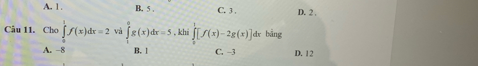 A. 1. B. 5. C. 3.
D. 2.
Câu 11. Cho ∈tlimits _0^1f(x)dx=2 và ∈tlimits _1^0g(x)dx=5 , khi ∈tlimits _0^1[f(x)-2g(x)] dx bằng
A. -8 B. 1 C. -3 D. 12