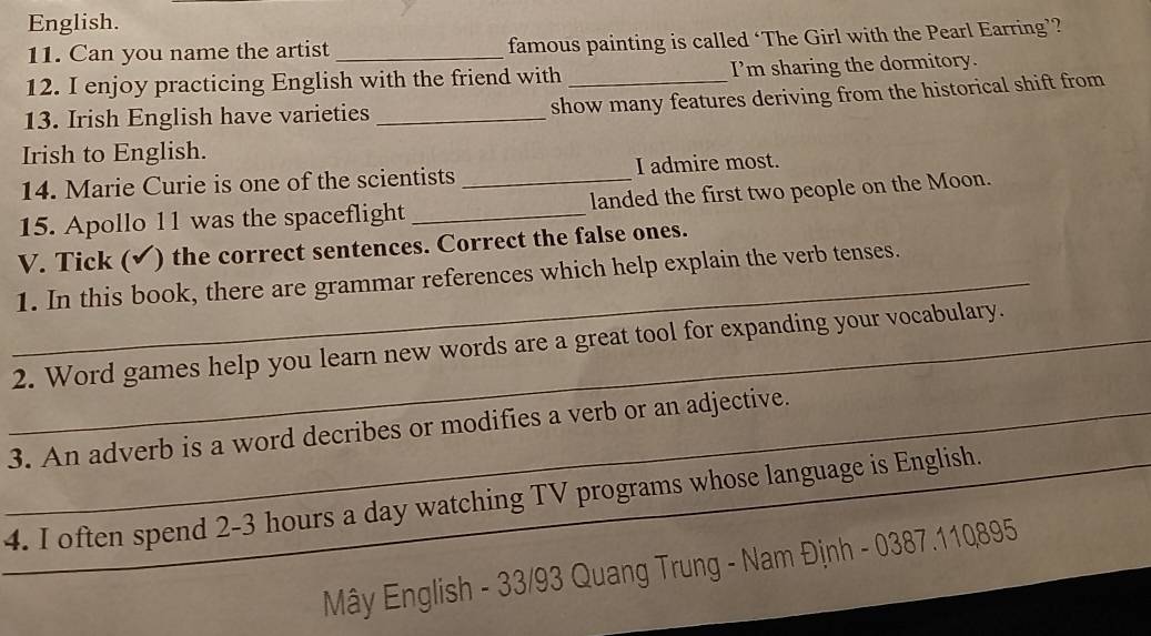 English. 
11. Can you name the artist _famous painting is called ‘The Girl with the Pearl Earring’? 
12. I enjoy practicing English with the friend with _I’m sharing the dormitory. 
13. Irish English have varieties_ 
show many features deriving from the historical shift from 
Irish to English. 
14. Marie Curie is one of the scientists I admire most. 
15. Apollo 11 was the spaceflight __landed the first two people on the Moon. 
V. Tick (√ ) the correct sentences. Correct the false ones. 
_1. In this book, there are grammar references which help explain the verb tenses. 
_2. Word games help you learn new words are a great tool for expanding your vocabulary. 
_ 
_3. An adverb is a word decribes or modifies a verb or an adjective. 
4. I often spend 2-3 hours a day watching TV programs whose language is English. 
_ Mây English - 33/93 Quang Trung - Nam Định - 0387.11Q895