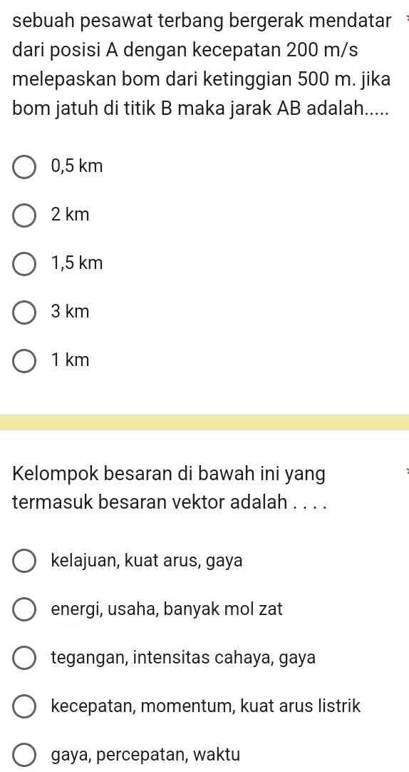 sebuah pesawat terbang bergerak mendatar
dari posisi A dengan kecepatan 200 m/s
melepaskan bom dari ketinggian 500 m. jika
bom jatuh di titik B maka jarak AB adalah.....
0,5 km
2 km
1,5 km
3 km
1 km
Kelompok besaran di bawah ini yang
termasuk besaran vektor adalah . . . .
kelajuan, kuat arus, gaya
energi, usaha, banyak mol zat
tegangan, intensitas cahaya, gaya
kecepatan, momentum, kuat arus listrik
gaya, percepatan, waktu