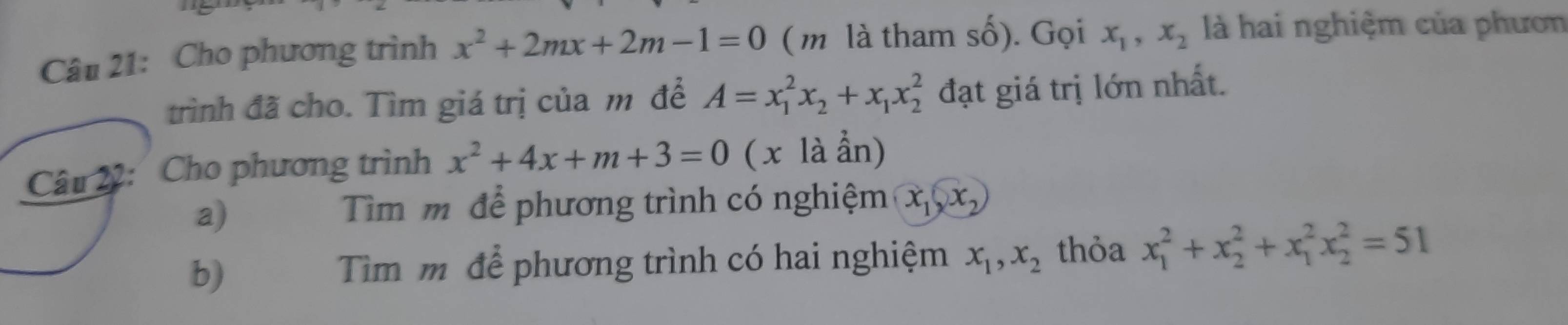 Cho phương trình x^2+2mx+2m-1=0 ( m là tham số). Gọi x_1, x_2 là hai nghiệm của phươn 
trình đã cho. Tìm giá trị của m để A=x_1^(2x_2)+x_1x_2^(2 đạt giá trị lớn nhất. 
Câu 22: Cho phương trình x^2)+4x+m+3=0(xlaan)
a) 
Tìm m để phương trình có nghiệm x_1(x_2)
b) 
Tim m để phương trình có hai nghiệm x_1, x_2 thỏa x_1^2+x_2^2+x_1^2x_2^2=51