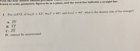 drawn to scale, geometric figures lie in a plane, and the word line indicates a straight line.
1. For △ XYZ , if m∠ X=42°, m∠ Y=48° , and m∠ Z=90° , what is the shortest side of the triangle?
A. overline XY
B. overline YZ
C. overline ZX
D. cannot be determined