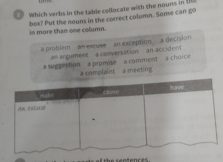 tme.
Which verbs in the table collocate with the nouns in the
box? Put the nouns in the correct column. Some can go
in more than one column.
a problem an excuse an exception a decision
an argument a conversation an accident
a suggestion a promise a commenta choice
a complaint a meeting
th e sentences.